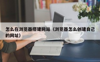 桂平怎么在浏览器搭建网站（浏览器怎么创建自己的网址）