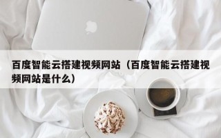 桂平百度智能云搭建视频网站（百度智能云搭建视频网站是什么）