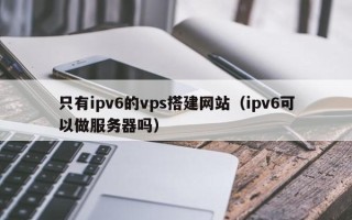 桂平只有ipv6的vps搭建网站（ipv6可以做服务器吗）